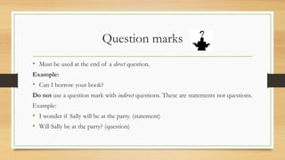 Question marks
• Must be used at the end of a direct question.
Example:
• Can I borrow your book?
Do not use a question mark with indirect questions. These are statements not questions.
Example:
• I wonder if Sally will be at the party. (statement)
• Will Sally be at the party? (question)
 