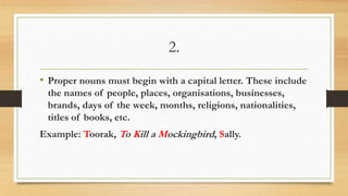 2.
• Proper nouns must begin with a capital letter. These include
the names of people, places, organisations, businesses,
brands, days of the week, months, religions, nationalities,
titles of books, etc.
Example: Toorak, To Kill a Mockingbird, Sally.
 
