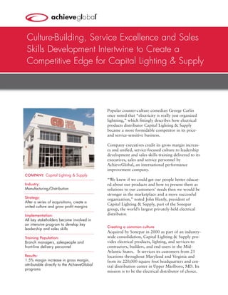 Culture-Building, Service Excellence and Sales
 Skills Development Intertwine to Create a
 Competitive Edge for Capital Lighting & Supply




                                             Popular counter-culture comedian George Carlin
                                             once noted that “electricity is really just organized
                                             lightning,” which ﬁttingly describes how electrical
                                             products distributor Capital Lighting & Supply
                                             became a more formidable competitor in its price-
                                             and service-sensitive business.

                                             Company executives credit its gross margin increas-
                                             es and uniﬁed, service-focused culture to leadership
                                             development and sales skills training delivered to its
                                             executives, sales and service personnel by
                                             AchieveGlobal, an international performance
                                             improvement company.
COMPANY: Capital Lighting & Supply
                                             “We knew if we could get our people better educat-
Industry:                                    ed about our products and how to present them as
Manufacturing/Distribution                   solutions to our customers’ needs then we would be
                                             stronger in the marketplace and a more successful
Strategy:                                    organization,” noted John Hardy, president of
After a series of acquisitions, create a
                                             Capital Lighting & Supply, part of the Sonepar
united culture and grow proﬁt margins
                                             group, the world’s largest privately-held electrical
Implementation:                              distributor.
All key stakeholders become involved in
an intensive program to develop key
                                             Creating a common culture
leadership and sales skills
                                             Acquired by Sonepar in 2000 as part of an industry-
Training Population:                         wide consolidation, Capital Lighting & Supply pro-
Branch managers, salespeople and             vides electrical products, lighting, and services to
front-line delivery personnel                contractors, builders, and end-users in the Mid-
                                             Atlantic States. It services its customers from 21
Results:                                     locations throughout Maryland and Virginia and
1.5% margin increase in gross margin,        from its 220,000 square foot headquarters and cen-
attributable directly to the AchieveGlobal   tral distribution center in Upper Marlboro, MD. Its
programs
                                             mission is to be the electrical distributor of choice.
 