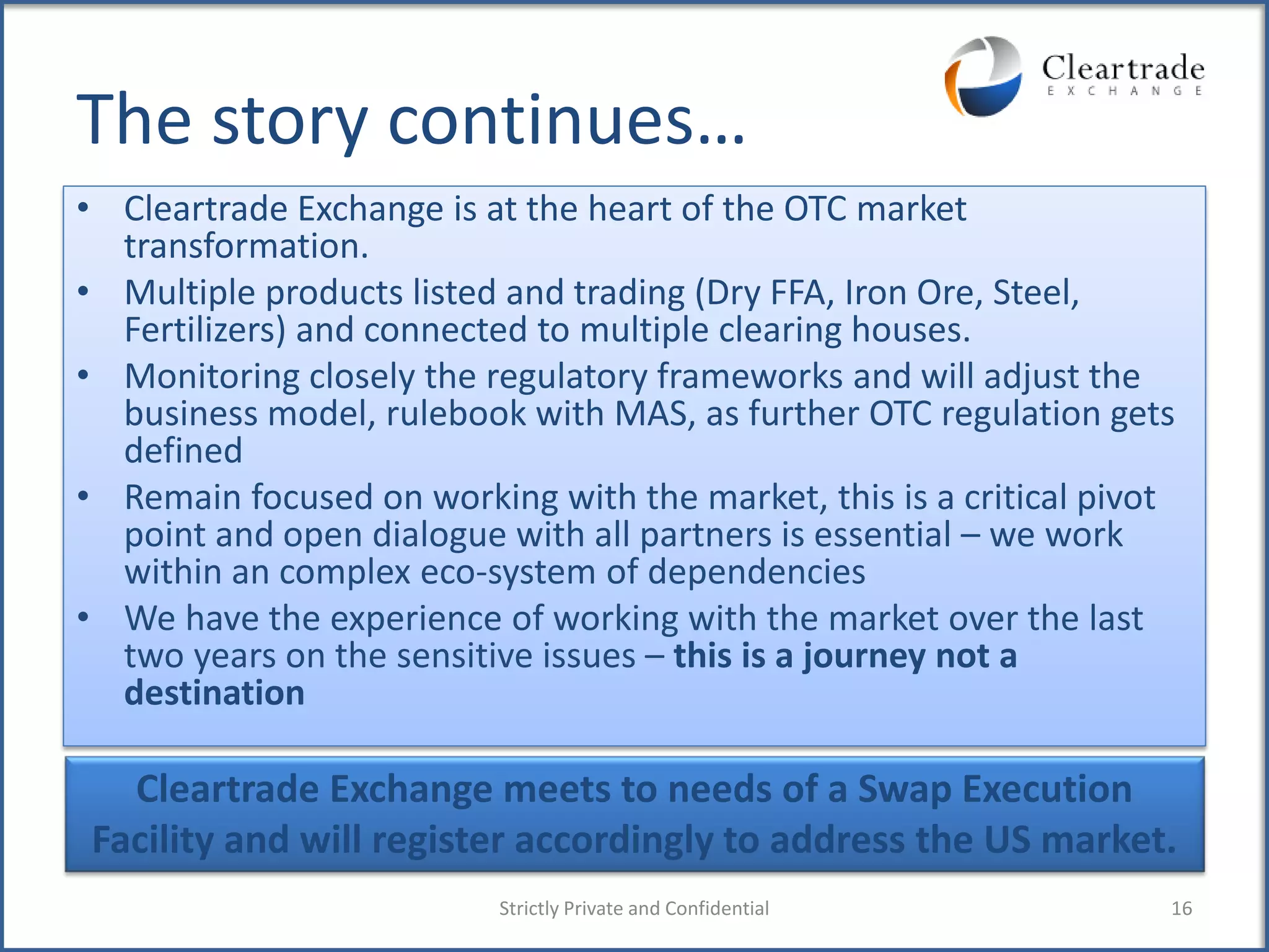 The story continues…
• Cleartrade Exchange is at the heart of the OTC market
  transformation.
• Multiple products listed and trading (Dry FFA, Iron Ore, Steel,
  Fertilizers) and connected to multiple clearing houses.
• Monitoring closely the regulatory frameworks and will adjust the
  business model, rulebook with MAS, as further OTC regulation gets
  defined
• Remain focused on working with the market, this is a critical pivot
  point and open dialogue with all partners is essential – we work
  within an complex eco-system of dependencies
• We have the experience of working with the market over the last
  two years on the sensitive issues – this is a journey not a
  destination

  Cleartrade Exchange meets to needs of a Swap Execution
Facility and will register accordingly to address the US market.
                          Strictly Private and Confidential         16
 