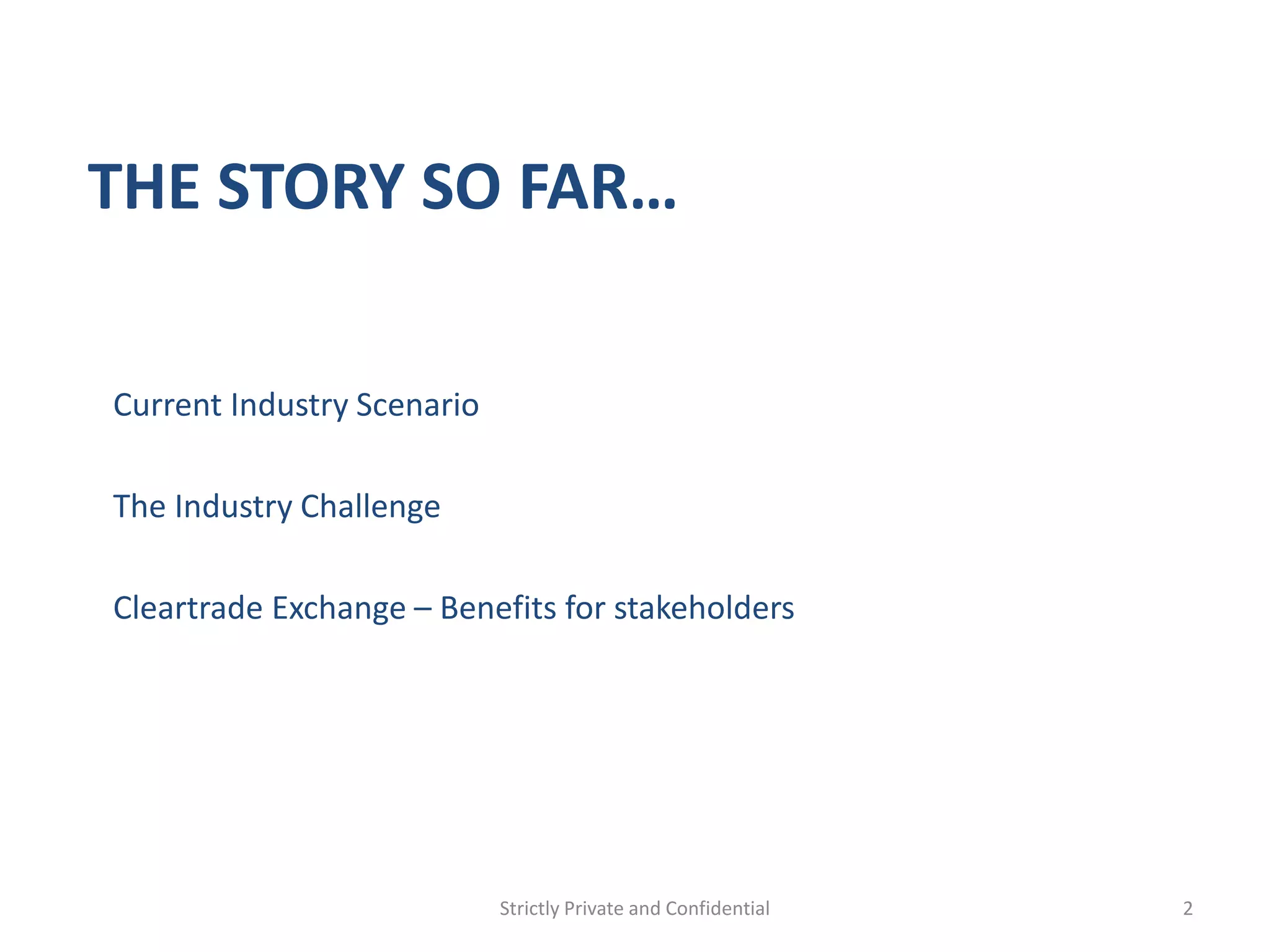 THE STORY SO FAR…

Current Industry Scenario

The Industry Challenge

Cleartrade Exchange – Benefits for stakeholders




                            Strictly Private and Confidential   2
 