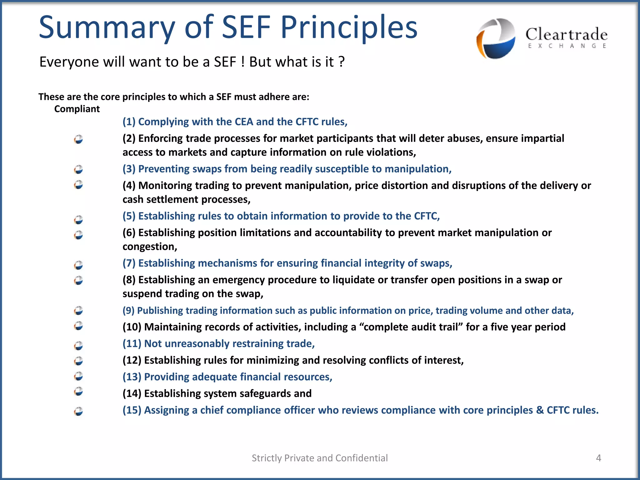 Summary of SEF Principles
Everyone will want to be a SEF ! But what is it ?

These are the core principles to which a SEF must adhere are:
   Compliant
                  (1) Complying with the CEA and the CFTC rules,
                  (2) Enforcing trade processes for market participants that will deter abuses, ensure impartial
                  access to markets and capture information on rule violations,
                  (3) Preventing swaps from being readily susceptible to manipulation,
                  (4) Monitoring trading to prevent manipulation, price distortion and disruptions of the delivery or
                  cash settlement processes,
                  (5) Establishing rules to obtain information to provide to the CFTC,
                  (6) Establishing position limitations and accountability to prevent market manipulation or
                  congestion,
                  (7) Establishing mechanisms for ensuring financial integrity of swaps,
                  (8) Establishing an emergency procedure to liquidate or transfer open positions in a swap or
                  suspend trading on the swap,
                  (9) Publishing trading information such as public information on price, trading volume and other data,
                  (10) Maintaining records of activities, including a “complete audit trail” for a five year period
                  (11) Not unreasonably restraining trade,
                  (12) Establishing rules for minimizing and resolving conflicts of interest,
                  (13) Providing adequate financial resources,
                  (14) Establishing system safeguards and
                  (15) Assigning a chief compliance officer who reviews compliance with core principles & CFTC rules.



                                                Strictly Private and Confidential                                          4
 