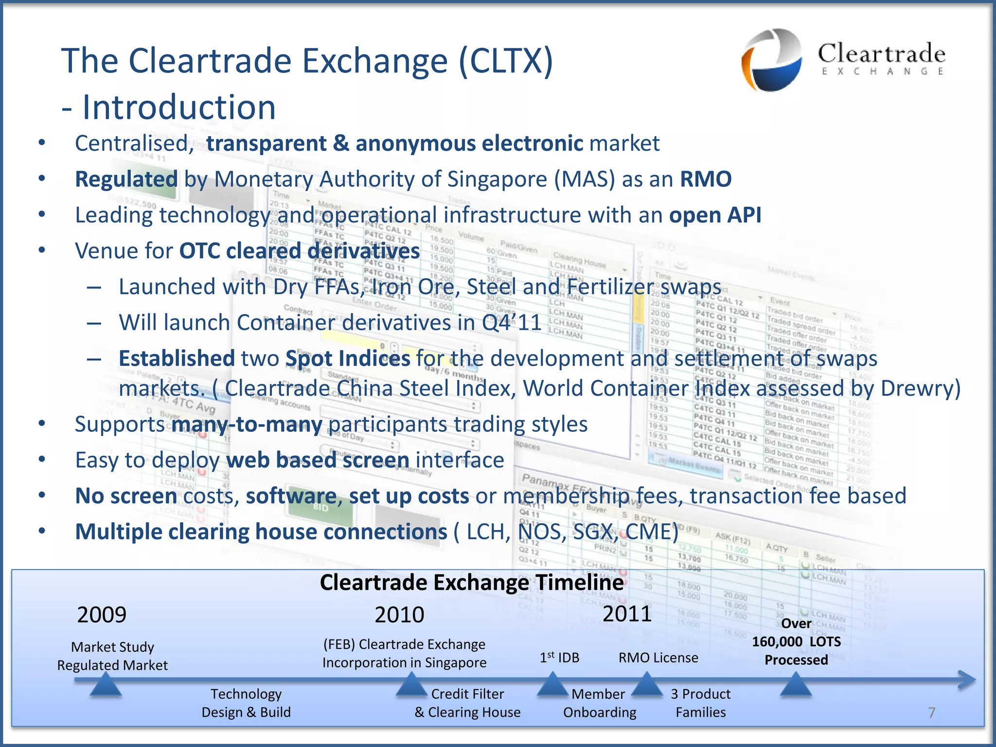 The Cleartrade Exchange (CLTX)
    - Introduction
•     Centralised, transparent & anonymous electronic market
•     Regulated by Monetary Authority of Singapore (MAS) as an RMO
•     Leading technology and operational infrastructure with an open API
•     Venue for OTC cleared derivatives
       – Launched with Dry FFAs, Iron Ore, Steel and Fertilizer swaps
       – Will launch Container derivatives in Q4’11
       – Established two Spot Indices for the development and settlement of swaps
          markets. ( Cleartrade China Steel Index, World Container Index assessed by Drewry)
•     Supports many-to-many participants trading styles
•     Easy to deploy web based screen interface
•     No screen costs, software, set up costs or membership fees, transaction fee based
•     Multiple clearing house connections ( LCH, NOS, SGX, CME)

                                        Cleartrade Exchange Timeline
      2009                                   2010                 2011                                     Over
      Market Study                      (FEB) Cleartrade Exchange                                      160,000 LOTS
                                        Incorporation in Singapore       1st IDB    RMO License          Processed
    Regulated Market
                        Technology                      Credit Filter         Member       3 Product
                       Design & Build                 & Clearing House       Onboarding     Families                  7
 