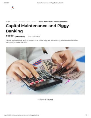 9/23/2019 Capital Maintenance and Piggy Banking - Edukite
https://edukite.org/course/capital-maintenance-and-piggy-banking/ 1/9
HOME / COURSE / BUSINESS / ACCOUNTING / CAPITAL MAINTENANCE AND PIGGY BANKING
Capital Maintenance and Piggy
Banking
( 7 REVIEWS ) 475 STUDENTS
Capital Maintenance, a tricky subject now made easy Are you starting your own business but
struggling to keep track of …

TAKE THIS COURSE
 