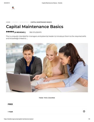 9/23/2019 Capital Maintenance Basics - Edukite
https://edukite.org/course/capital-maintenance-basics/ 1/8
HOME / COURSE / ACCOUNTING / CAPITAL MAINTENANCE BASICS
Capital Maintenance Basics
( 8 REVIEWS ) 395 STUDENTS
The is uniquely intended for managers and potential leader to introduce them to the required skills
and knowledge linked to …

FREE
1 YEAR
TAKE THIS COURSE
 