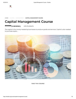 9/23/2019 Capital Management Course - Edukite
https://edukite.org/course/capital-management-course/ 1/8
HOME / COURSE / MANAGEMENT / CAPITAL MANAGEMENT COURSE
Capital Management Course
( 9 REVIEWS ) 479 STUDENTS
The capital is the money needed by businesses to produce goods and services. Capital is also needed
to purchase assets …

TAKE THIS COURSE
 
