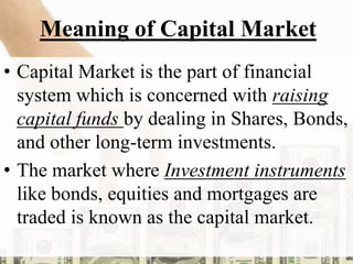 Meaning of Capital Market
• Capital Market is the part of financial
system which is concerned with raising
capital funds by dealing in Shares, Bonds,
and other long-term investments.
• The market where Investment instruments
like bonds, equities and mortgages are
traded is known as the capital market.
 