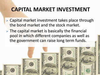 CAPITAL MARKET INVESTMENT
 Capital market investment takes place through
the bond market and the stock market.
 The capital market is basically the financial
pool in which different companies as well as
the government can raise long term funds.
 