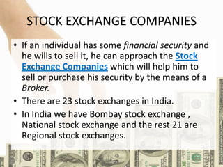 STOCK EXCHANGE COMPANIES
• If an individual has some financial security and
he wills to sell it, he can approach the Stock
Exchange Companies which will help him to
sell or purchase his security by the means of a
Broker.
• There are 23 stock exchanges in India.
• In India we have Bombay stock exchange ,
National stock exchange and the rest 21 are
Regional stock exchanges.
 