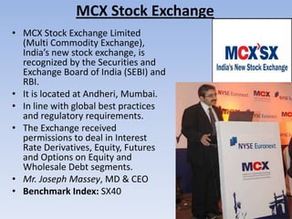 MCX Stock Exchange
• MCX Stock Exchange Limited
(Multi Commodity Exchange),
India’s new stock exchange, is
recognized by the Securities and
Exchange Board of India (SEBI) and
RBI.
• It is located at Andheri, Mumbai.
• In line with global best practices
and regulatory requirements.
• The Exchange received
permissions to deal in Interest
Rate Derivatives, Equity, Futures
and Options on Equity and
Wholesale Debt segments.
• Mr. Joseph Massey, MD & CEO
• Benchmark Index: SX40
 