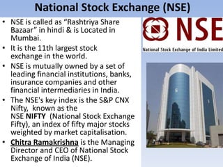 National Stock Exchange (NSE)
• NSE is called as “Rashtriya Share
Bazaar” in hindi & is Located in
Mumbai.
• It is the 11th largest stock
exchange in the world.
• NSE is mutually owned by a set of
leading financial institutions, banks,
insurance companies and other
financial intermediaries in India.
• The NSE's key index is the S&P CNX
Nifty, known as the
NSE NIFTY (National Stock Exchange
Fifty), an index of fifty major stocks
weighted by market capitalisation.
• Chitra Ramakrishna is the Managing
Director and CEO of National Stock
Exchange of India (NSE).
 