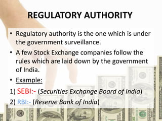 REGULATORY AUTHORITY
• Regulatory authority is the one which is under
the government surveillance.
• A few Stock Exchange companies follow the
rules which are laid down by the government
of India.
• Example:
1) SEBI:- (Securities Exchange Board of India)
2) RBI:- (Reserve Bank of India)
 
