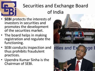 Securities and Exchange Board
of India
• SEBI protects the interests of
investors in securities and
promotes the development
of the securities market.
• The board helps in making
registration and regulate the
functioning.
• SEBI conducts inspection and
thus prohibits fraudulent
practices.
• Upendra Kumar Sinha is the
Chairman of SEBI.
 