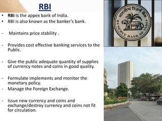 RBI
• RBI is the appex bank of India.
• RBI is also known as the banker’s bank.
- Maintains price stability .
- Provides cost effective banking services to the
Public.
- Give the public adequate quantity of supplies
of currency notes and coins in good quality.
- Formulate implements and monitor the
monetary policy.
- Manage the Foreign Exchange.
- Issue new currency and coins and
exchange/destroy currency and coins not fit
for circulation.
 