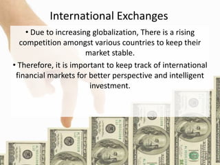 International Exchanges
• Due to increasing globalization, There is a rising
competition amongst various countries to keep their
market stable.
• Therefore, it is important to keep track of international
financial markets for better perspective and intelligent
investment.
 