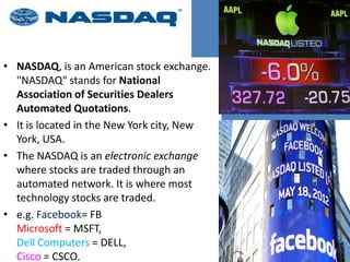 • NASDAQ, is an American stock exchange.
"NASDAQ" stands for National
Association of Securities Dealers
Automated Quotations.
• It is located in the New York city, New
York, USA.
• The NASDAQ is an electronic exchange
where stocks are traded through an
automated network. It is where most
technology stocks are traded.
• e.g. Facebook= FB
Microsoft = MSFT,
Dell Computers = DELL,
Cisco = CSCO.
 