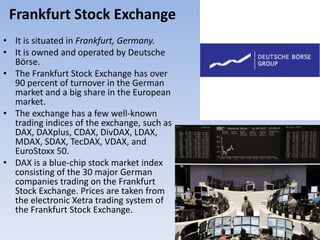 Frankfurt Stock Exchange
• It is situated in Frankfurt, Germany.
• It is owned and operated by Deutsche
Börse.
• The Frankfurt Stock Exchange has over
90 percent of turnover in the German
market and a big share in the European
market.
• The exchange has a few well-known
trading indices of the exchange, such as
DAX, DAXplus, CDAX, DivDAX, LDAX,
MDAX, SDAX, TecDAX, VDAX, and
EuroStoxx 50.
• DAX is a blue-chip stock market index
consisting of the 30 major German
companies trading on the Frankfurt
Stock Exchange. Prices are taken from
the electronic Xetra trading system of
the Frankfurt Stock Exchange.
 