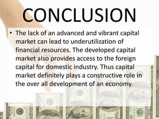 CONCLUSION
• The lack of an advanced and vibrant capital
market can lead to underutilization of
financial resources. The developed capital
market also provides access to the foreign
capital for domestic industry. Thus capital
market definitely plays a constructive role in
the over all development of an economy.
 