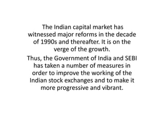 The Indian capital market has
witnessed major reforms in the decade
of 1990s and thereafter. It is on the
verge of the growth.
Thus, the Government of India and SEBI
has taken a number of measures in
order to improve the working of the
Indian stock exchanges and to make it
more progressive and vibrant.

 