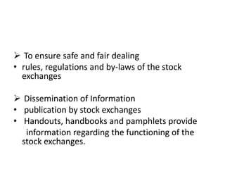  To ensure safe and fair dealing
• rules, regulations and by-laws of the stock
exchanges
 Dissemination of Information
• publication by stock exchanges
• Handouts, handbooks and pamphlets provide
information regarding the functioning of the
stock exchanges.
 