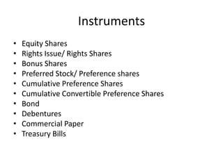 Instruments
• Equity Shares
• Rights Issue/ Rights Shares
• Bonus Shares
• Preferred Stock/ Preference shares
• Cumulative Preference Shares
• Cumulative Convertible Preference Shares
• Bond
• Debentures
• Commercial Paper
• Treasury Bills
 