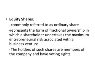 • Equity Shares:
- commonly referred to as ordinary share
-represents the form of fractional ownership in
which a shareholder undertakes the maximum
entrepreneurial risk associated with a
business venture.
- The holders of such shares are members of
the company and have voting rights.
 