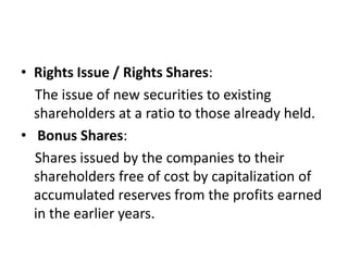 • Rights Issue / Rights Shares:
The issue of new securities to existing
shareholders at a ratio to those already held.
• Bonus Shares:
Shares issued by the companies to their
shareholders free of cost by capitalization of
accumulated reserves from the profits earned
in the earlier years.
 