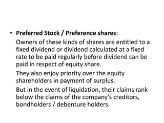 • Preferred Stock / Preference shares:
Owners of these kinds of shares are entitled to a
fixed dividend or dividend calculated at a fixed
rate to be paid regularly before dividend can be
paid in respect of equity share.
They also enjoy priority over the equity
shareholders in payment of surplus.
But in the event of liquidation, their claims rank
below the claims of the company’s creditors,
bondholders / debenture holders.
 