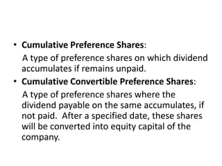 • Cumulative Preference Shares:
A type of preference shares on which dividend
accumulates if remains unpaid.
• Cumulative Convertible Preference Shares:
A type of preference shares where the
dividend payable on the same accumulates, if
not paid. After a specified date, these shares
will be converted into equity capital of the
company.
 