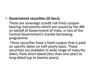 • Government securities (G-Secs):
These are sovereign (credit risk-free) coupon
bearing instruments which are issued by the RBI
on behalf of Government of India, in lieu of the
Central Government's market borrowing
programme.
These securities have a fixed coupon that is paid
on specific dates on half-yearly basis. These
securities are available in wide range of maturity
dates, from short dated (less than one year) to
long dated (up to twenty years).
 