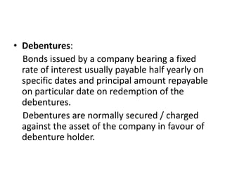 • Debentures:
Bonds issued by a company bearing a fixed
rate of interest usually payable half yearly on
specific dates and principal amount repayable
on particular date on redemption of the
debentures.
Debentures are normally secured / charged
against the asset of the company in favour of
debenture holder.
 