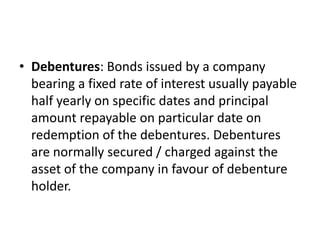 • Debentures: Bonds issued by a company
bearing a fixed rate of interest usually payable
half yearly on specific dates and principal
amount repayable on particular date on
redemption of the debentures. Debentures
are normally secured / charged against the
asset of the company in favour of debenture
holder.
 