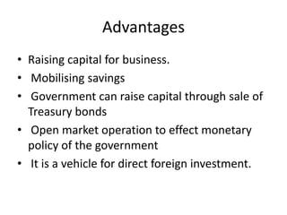 Advantages
• Raising capital for business.
• Mobilising savings
• Government can raise capital through sale of
Treasury bonds
• Open market operation to effect monetary
policy of the government
• It is a vehicle for direct foreign investment.
 
