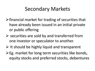 Secondary Markets
financial market for trading of securities that
have already been issued in an initial private
or public offering
 securities are sold by and transferred from
one investor or speculator to another.
 It should be highly liquid and transparent
Eg. market for long term securities like bonds,
equity stocks and preferred stocks, debentures
 