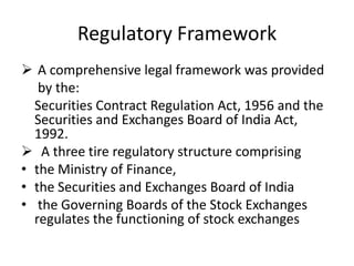 Regulatory Framework
 A comprehensive legal framework was provided
by the:
Securities Contract Regulation Act, 1956 and the
Securities and Exchanges Board of India Act,
1992.
 A three tire regulatory structure comprising
• the Ministry of Finance,
• the Securities and Exchanges Board of India
• the Governing Boards of the Stock Exchanges
regulates the functioning of stock exchanges
 