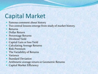 Capital Market
 Famous comment about history
 Two central lessons emerge from study of market history.
 Returns
 Dollar Return
 Percentage Returns
 Dividend Yield
 Capital Gain or loss Yield
 Calculating Average Returns
 Risk Premium
 The Variability of Returns
 Variance
 Standard Deviation
 Arithmetic average return or Geometric Returns
 Capital Market Efficiency
 