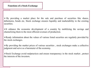 Functions of a Stock Exchange
 By providing a market place for the sale and purchase of securities like shares,
debenture...