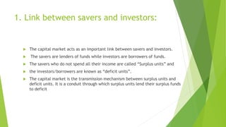 1. Link between savers and investors:
 The capital market acts as an important link between savers and investors.
 The s...