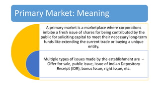 Primary Market: Meaning
A primary market is a marketplace where corporations
imbibe a fresh issue of shares for being contributed by the
public for soliciting capital to meet their necessary long-term
funds like extending the current trade or buying a unique
entity.
Multiple types of issues made by the establishment are –
Offer for sale, public issue, issue of Indian Depository
Receipt (IDR), bonus Issue, right issue, etc.
 
