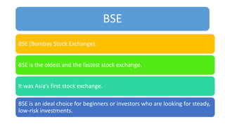 BSE
BSE (Bombay Stock Exchange):
BSE is the oldest and the fastest stock exchange.
It was Asia’s first stock exchange.
BSE is an ideal choice for beginners or investors who are looking for steady,
low-risk investments.
 