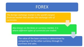 FOREX
The foreign exchange market is the world’s largest
financial market that decides the exchange rate of
currencies.
Also known as the forex or currency market, it is
where different types of currencies are traded.
The value of the base currency is determined by
comparing it to the other currency through its
purchase and sales.
 