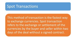 Spot Transactions
This method of transaction is the fastest way
to exchange currencies. Spot transaction
refers to the exchange or settlement of the
currencies by the buyer and seller within two
days of the deal without a signed contract.
 