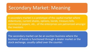 Secondary Market: Meaning
A secondary market is a prototype of the capital market where
debentures, current shares, options, bonds, treasury bills,
commercial papers, etc., of the enterprises are patronised amongst
the investors.
The secondary market can be an auction business where the
business of bonds is functioned through a dealer market or the
stock exchange, usually called over the counter.
 