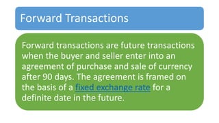 Forward Transactions
Forward transactions are future transactions
when the buyer and seller enter into an
agreement of purchase and sale of currency
after 90 days. The agreement is framed on
the basis of a fixed exchange rate for a
definite date in the future.
 