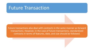 Future Transaction
Future transactions also deal with contracts in the same manner as forward
transactions. However, in the case of future transactions, standardized
contracts in terms of features, date, and size should be followed.
 