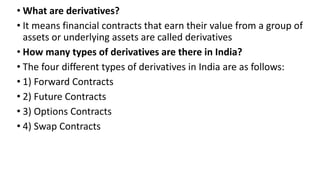 • What are derivatives?
• It means financial contracts that earn their value from a group of
assets or underlying assets are called derivatives
• How many types of derivatives are there in India?
• The four different types of derivatives in India are as follows:
• 1) Forward Contracts
• 2) Future Contracts
• 3) Options Contracts
• 4) Swap Contracts
 