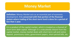 Money Market
Definition: Money Market acts as an essential part of economic
development. It is concerned with that portion of the financial
system where trading of the short-term fund is done for a period of
less than 1 year.
It is a product of the capital market, which is treated as a channel of
short-term debt capital. Although it is undoubtedly distant from the
capital market, money market deals with short-term call and notice
deposit, promissory notes, government papers, short-period bills, etc.
 