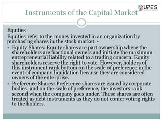 Instruments of the Capital Market
Equities
Equities refer to the money invested in an organization by
purchasing shares in the stock market. -
 Equity Shares: Equity shares are part ownership where the
shareholders are fractional owners and initiate the maximum
entrepreneurial liability related to a trading concern. Equity
shareholders reserve the right to vote. However, holders of
this instrument rank bottom on the scale of preference in the
event of company liquidation because they are considered
owners of the enterprise.
 Preference Shares: Preference shares are issued by corporate
bodies, and on the scale of preference, the investors rank
second when the company goes under. These shares are often
treated as debt instruments as they do not confer voting rights
to the holders.
 