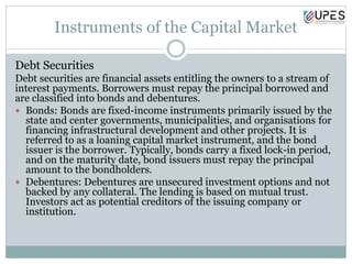 Instruments of the Capital Market
Debt Securities
Debt securities are financial assets entitling the owners to a stream of
interest payments. Borrowers must repay the principal borrowed and
are classified into bonds and debentures.
 Bonds: Bonds are fixed-income instruments primarily issued by the
state and center governments, municipalities, and organisations for
financing infrastructural development and other projects. It is
referred to as a loaning capital market instrument, and the bond
issuer is the borrower. Typically, bonds carry a fixed lock-in period,
and on the maturity date, bond issuers must repay the principal
amount to the bondholders.
 Debentures: Debentures are unsecured investment options and not
backed by any collateral. The lending is based on mutual trust.
Investors act as potential creditors of the issuing company or
institution.
 