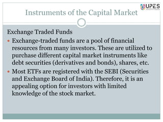 Instruments of the Capital Market
Exchange Traded Funds
 Exchange-traded funds are a pool of financial
resources from many investors. These are utilized to
purchase different capital market instruments like
debt securities (derivatives and bonds), shares, etc.
 Most ETFs are registered with the SEBI (Securities
and Exchange Board of India). Therefore, it is an
appealing option for investors with limited
knowledge of the stock market.
 